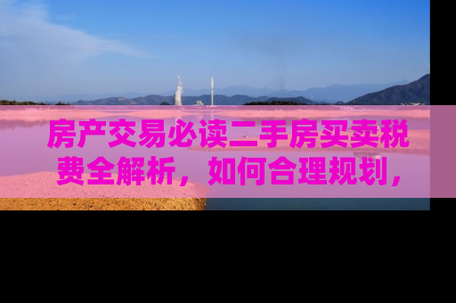 房产交易必读二手房买卖税费全解析,如何合理规划,避免额外支出 房产交易必读二手房买卖税费全解析,如何合理规划,避免额外支出