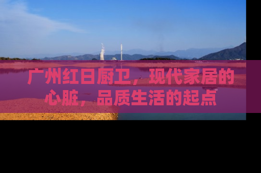 广州红日厨卫，现代家居的心脏，品质生活的起点