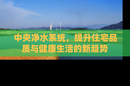 中央净水系统，提升住宅品质与健康生活的新趋势