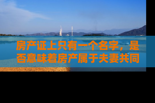 房产证上只有一个名字，是否意味着房产属于夫妻共同财产？深入解析夫妻共同财产的法律界定