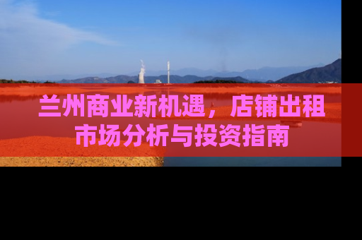 兰州商业新机遇，店铺出租市场分析与投资指南