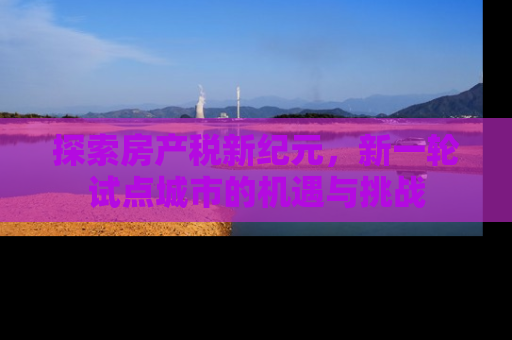 探索房产税新纪元，新一轮试点城市的机遇与挑战