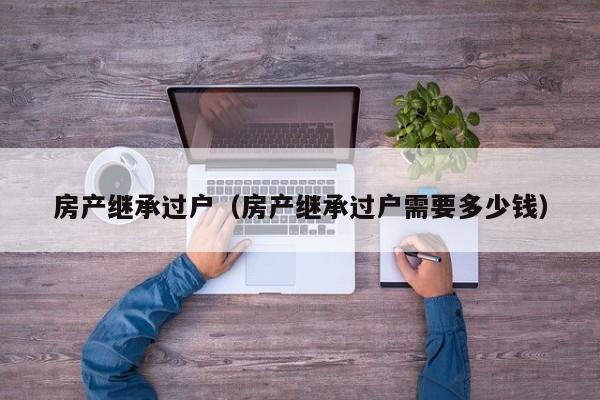 房产继承过户（房产继承过户需要多少钱）