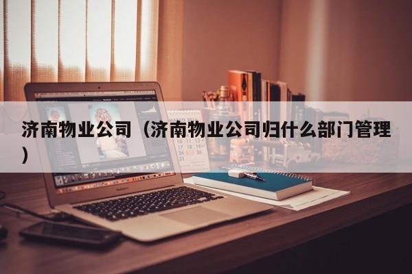 济南物业公司（济南物业公司归什么部门管理）