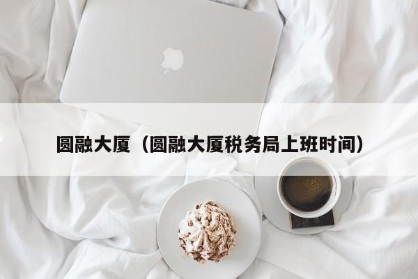 圆融大厦（圆融大厦税务局上班时间）